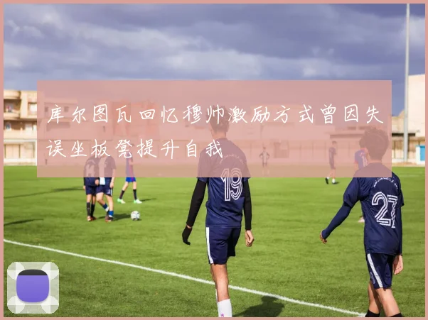 库尔图瓦回忆穆帅激励方式曾因失误坐板凳提升自我
