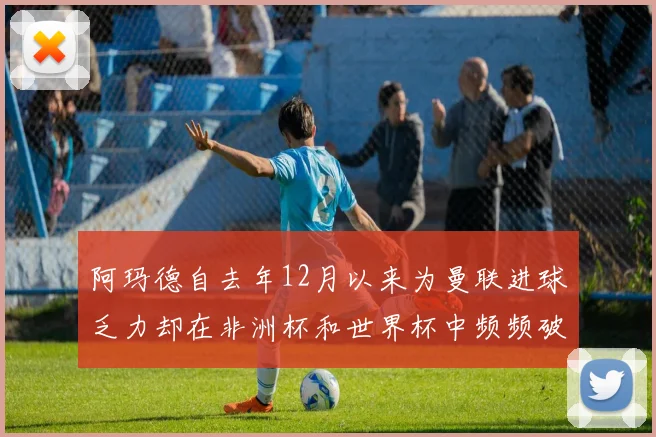 阿玛德自去年12月以来为曼联进球乏力却在非洲杯和世界杯中频频破门