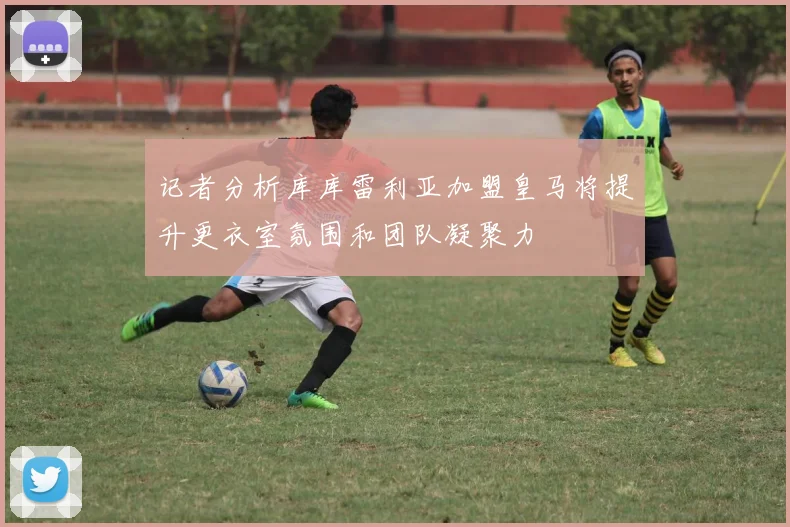 记者分析库库雷利亚加盟皇马将提升更衣室氛围和团队凝聚力