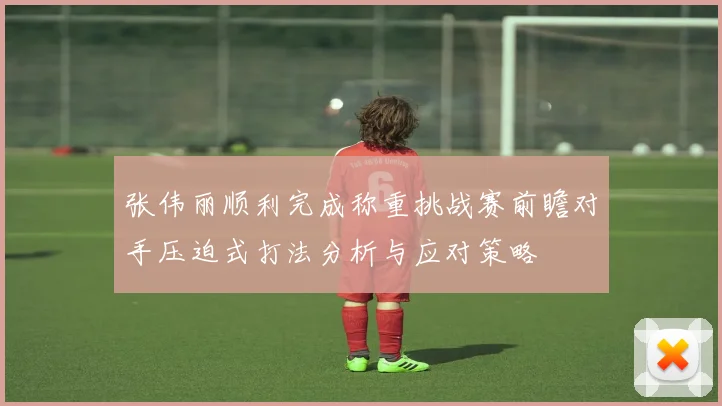 张伟丽顺利完成称重挑战赛前瞻对手压迫式打法分析与应对策略