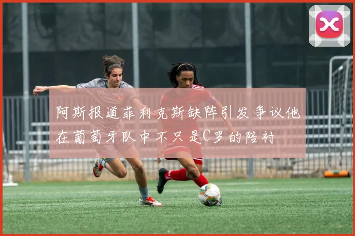 阿斯报道菲利克斯缺阵引发争议他在葡萄牙队中不只是C罗的陪衬