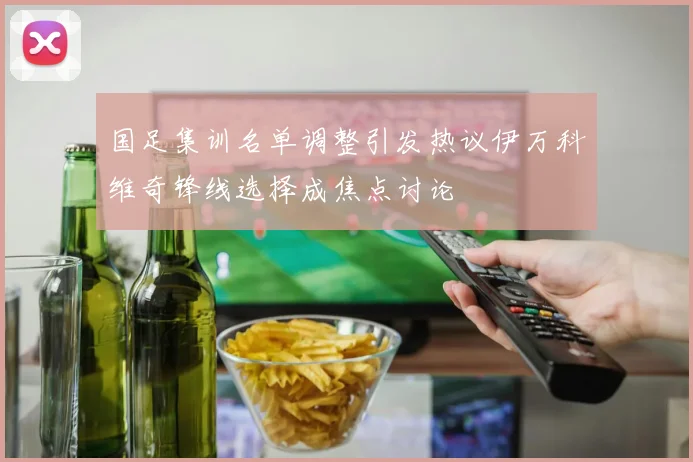 国足集训名单调整引发热议伊万科维奇锋线选择成焦点讨论