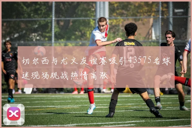 切尔西与尤文友谊赛吸引43575名球迷现场观战热情高涨