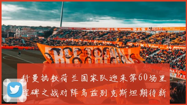 科曼执教荷兰国家队迎来第60场里程碑之战对阵乌兹别克斯坦期待新突破