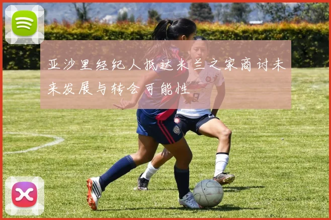 亚沙里经纪人抵达米兰之家商讨未来发展与转会可能性
