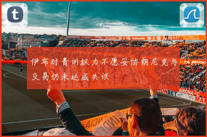 伊布对青训权力不愿妥协朗尼克与交易仍未达成共识