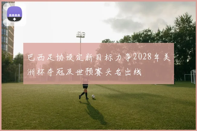 巴西足协设定新目标力争2028年美洲杯夺冠及世预赛头名出线