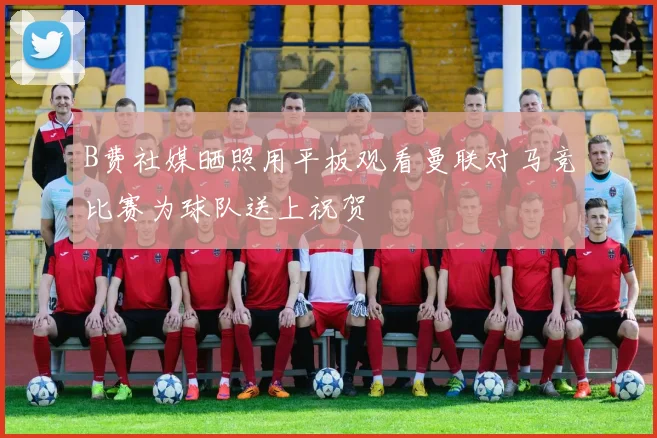 B费社媒晒照用平板观看曼联对马竞比赛为球队送上祝贺