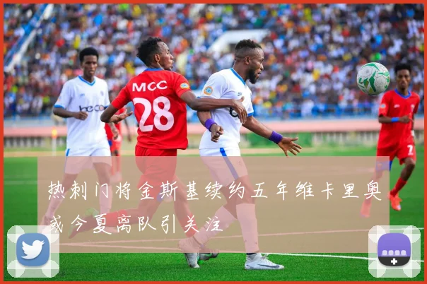 热刺门将金斯基续约五年维卡里奥或今夏离队引关注