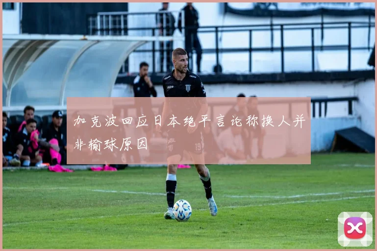 加克波回应日本绝平言论称换人并非输球原因