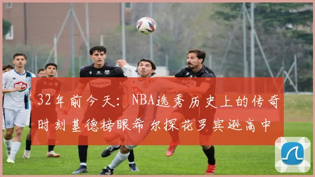 32年前今天：NBA选秀历史上的传奇时刻基德榜眼希尔探花罗宾逊高中状元回顾