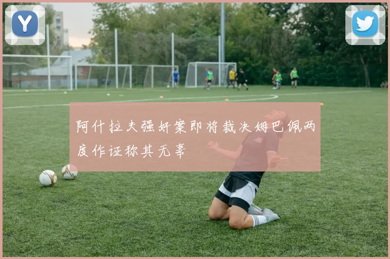 阿什拉夫强奸案即将裁决姆巴佩两度作证称其无辜