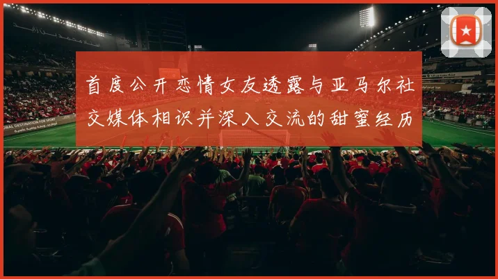 首度公开恋情女友透露与亚马尔社交媒体相识并深入交流的甜蜜经历